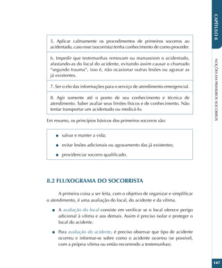 NOÇÕES
EM
PRIMEIROS
SOCORROS
147
CAPÍTULO
8
5. Aplicar calmamente os procedimentos de primeiros socorros ao
acidentado, caso esse (socorrista) tenha conhecimento de como proceder.
6. Impedir que testemunhas removam ou manuseiem o acidentado,
afastando-as do local do acidente, evitando assim causar o chamado
“segundo trauma”, isso é, não ocasionar outras lesões ou agravar as
já existentes.
7. Ser o elo das informações para o serviço de atendimento emergencial.
8. Agir somente até o ponto de seu conhecimento e técnica de
atendimento. Saber avaliar seus limites físicos e de conhecimento. Não
tentar transportar um acidentado ou medicá-lo.
Em resumo, os princípios básicos dos primeiros socorros são:
■
■ salvar e manter a vida;
■
■ evitar lesões adicionais ou agravamento das já existentes;
■
■ providenciar socorro qualificado.
8.2 FLUXOGRAMA DO SOCORRISTA
A primeira coisa a ser feita, com o objetivo de organizar e simplificar
o atendimento, é uma avaliação do local, do acidente e da vítima.
■
■ A avaliação do local consiste em verificar se o local oferece perigo
adicional à vítima e aos demais. Assim é preciso isolar e proteger o
local do acidente.
■
■ Para avaliação do acidente, é preciso observar que tipo de acidente
ocorreu e informar-se sobre como o acidente ocorreu (se possível,
com a própria vítima ou então recorrendo a testemunhas).
 