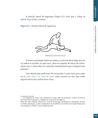 NOÇÕES
EM
PRIMEIROS
SOCORROS
149
CAPÍTULO
8
A posição lateral de segurança (Figura 8.2) evita que a vítima se
asfixie, caso venha a vomitar.
Figura 8.2 – Posição lateral de segurança.
Ilustração: Giulia Herres Terraza
Se forem constatadas lesões na cabeça e se houver hemorragia por um
ou ambos os ouvidos, ou pelo nariz, deve-se suspeitar de fratura do crânio.
Nesse caso, a vítima deve ser removida imediatamente para o hospital mais
próximo3
.
Uma dúvida que pode estar lhe ocorrendo é como fazer para saber
se os sinais vitais e os sinais de apoio estão normais ou não. Veja então
algumas dicas para avaliar esses sinais.
3 O transporte da vítima, em automóvel ou outro meio de transporte, só deve ser feito se
não for possível aguardar a chegada de socorro de emergência.
Além do casos relatado, destaca-se: casos de hemorragia abundante ou amputação. Se tiver
ocorrido amputação, a parte cortada deve ser recolhida e envolvida em um pano limpo para
ser entregue ao médico o mais rápido possível.
 