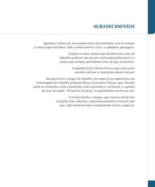 AGRADECIMENTOS
Agradeço a Deus por me proporcionar discernimento, por ter sempre
a certeza que sem Deus, todo conhecimento é vão e a sabedoria passageira.
A todos os meus alunos que durante esses anos de
trabalho puderam me garantir realização profissional e a
certeza que sempre aprendemos mais do que ensinamos.
A querida Giulia Herres Terraza que com muito
carinho realizou as ilustrações desde manual.
Aos parceiros e amigos de trabalho, em especial ao especialista em
Enfermagem do Trabalho professor Renzo Gonçalves Chaves, que, durante
todos os momentos nesta caminhada, esteve presente e, inclusive, o capítulo
da área de saúde – Primeiros Socorros, foi gentilmente escrito por ele.
A minha família e amigos, que, mesmo diante das
situações mais adversas, estiveram presentes e fizeram com
que cada momento fosse simplesmente único e especial.
 