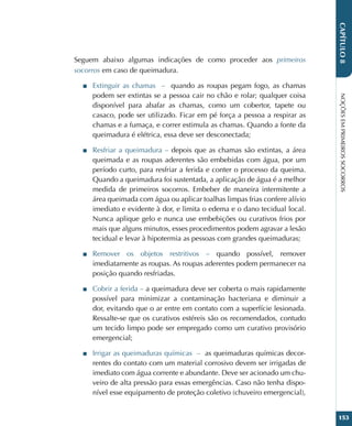 NOÇÕES
EM
PRIMEIROS
SOCORROS
153
CAPÍTULO
8
Seguem abaixo algumas indicações de como proceder aos primeiros
socorros em caso de queimadura.
■
■ Extinguir as chamas – quando as roupas pegam fogo, as chamas
podem ser extintas se a pessoa cair no chão e rolar; qualquer coisa
disponível para abafar as chamas, como um cobertor, tapete ou
casaco, pode ser utilizado. Ficar em pé força a pessoa a respirar as
chamas e a fumaça, e correr estimula as chamas. Quando a fonte da
queimadura é elétrica, essa deve ser desconectada;
■
■ Resfriar a queimadura – depois que as chamas são extintas, a área
queimada e as roupas aderentes são embebidas com água, por um
período curto, para resfriar a ferida e conter o processo da queima.
Quando a queimadura foi sustentada, a aplicação de água é a melhor
medida de primeiros socorros. Embeber de maneira intermitente a
área queimada com água ou aplicar toalhas limpas frias confere alívio
imediato e evidente à dor, e limita o edema e o dano tecidual local.
Nunca aplique gelo e nunca use embebições ou curativos frios por
mais que alguns minutos, esses procedimentos podem agravar a lesão
tecidual e levar à hipotermia as pessoas com grandes queimaduras;
■
■ Remover os objetos restritivos – quando possível, remover
imediatamente as roupas. As roupas aderentes podem permanecer na
posição quando resfriadas.
■
■ Cobrir a ferida – a queimadura deve ser coberta o mais rapidamente
possível para minimizar a contaminação bacteriana e diminuir a
dor, evitando que o ar entre em contato com a superfície lesionada.
Ressalte-se que os curativos estéreis são os recomendados, contudo
um tecido limpo pode ser empregado como um curativo provisório
emergencial;
■
■ Irrigar as queimaduras químicas – as queimaduras químicas decor-
rentes do contato com um material corrosivo devem ser irrigadas de
imediato com água corrente e abundante. Deve ser acionado um chu-
veiro de alta pressão para essas emergências. Caso não tenha dispo-
nível esse equipamento de proteção coletivo (chuveiro emergencial),
 