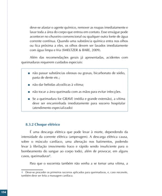 154
deve-se afastar o agente químico, remover as roupas imediatamente e
lavar toda a área do corpo que entrou em contato. Esse enxágue pode
acontecer no chuveiro convencional ou qualquer outra fonte de água
corrente contínua. Quando uma substância química entra nos olhos
ou fica próxima a eles, os olhos devem ser lavados imediatamente
com água limpa e fria (SMELTZER  BARE, 2009).
Além das recomendações gerais já apresentadas, acidentes com
queimaduras requerem cuidados especiais:
■
■ não passar substâncias oleosas ou graxas, bicarbonato de sódio,
pasta de dente etc.;
■
■ não dar bebidas alcoólicas à vítima;
■
■ não tocar a área queimada com as mãos para evitar infecções.
■
■ Se a queimadura for GRAVE (média e grande extensão), a vítima
deve ser encaminhada imediatamente para socorro hospitalar
(atendimento especializado)
8.3.2 Choque elétrico
É uma descarga elétrica que pode levar à morte, dependendo da
intensidade da corrente elétrica (amperagem). A descarga elétrica causa,
sobre o músculo cardíaco, uma alteração nos batimentos, podendo
levar à fibrilação (movimento fraco e rápido sendo insuficiente para o
bombeamento do sangue ao corpo todo), além de provocar, em alguns
casos, queimaduras4
.
Para que o socorrista também não venha a se tornar uma vítima, a
4 Deve-se proceder os primeiros socorros aplicados para queimaduras, e, caso necessite,
também deve ser feita a massagem cardíaca.
 
