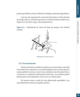NOÇÕES
EM
PRIMEIROS
SOCORROS
155
CAPÍTULO
8
primeira providência a tomar é identificar e desligar a fonte de energia elétrica.
Caso isso não seja possível, o socorrista deve afastar a vítima da fonte
de energia elétrica, utilizando para tanto um material isolante (madeira seca
(Figura 8.5), borracha, louça, vidro temperado etc.).
Figura 8.5 – Afastamento da vítima da fonte de energia com material
isolante.
Ilustração: Giulia Herres Terraza
8.3.3 Envenenamento
Venenos são todas as substâncias químicas ou naturais que, colocadas
em contato com o organismo, causam perturbações mais ou menos graves à
saúde, podendo ocasionar a morte. Essas substâncias são chamadas tóxicas
e penetram no organismo habitualmente pela boca, mas também podem
penetrar pelas vias respiratórias (nariz) e por via cutânea (pele).
Os venenos atuam a partir de uma determinada quantidade e sua
ação depende da natureza ou espécie química.
 