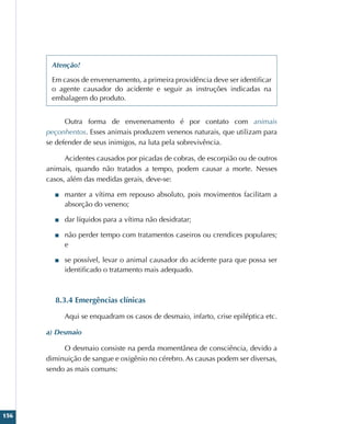 156
Atenção!
Em casos de envenenamento, a primeira providência deve ser identificar
o agente causador do acidente e seguir as instruções indicadas na
embalagem do produto.
Outra forma de envenenamento é por contato com animais
peçonhentos. Esses animais produzem venenos naturais, que utilizam para
se defender de seus inimigos, na luta pela sobrevivência.
Acidentes causados por picadas de cobras, de escorpião ou de outros
animais, quando não tratados a tempo, podem causar a morte. Nesses
casos, além das medidas gerais, deve-se:
■
■ manter a vítima em repouso absoluto, pois movimentos facilitam a
absorção do veneno;
■
■ dar líquidos para a vítima não desidratar;
■
■ não perder tempo com tratamentos caseiros ou crendices populares;
e
■
■ se possível, levar o animal causador do acidente para que possa ser
identificado o tratamento mais adequado.
8.3.4 Emergências clínicas
Aqui se enquadram os casos de desmaio, infarto, crise epiléptica etc.
a) Desmaio
O desmaio consiste na perda momentânea de consciência, devido a
diminuição de sangue e oxigênio no cérebro. As causas podem ser diversas,
sendo as mais comuns:
 