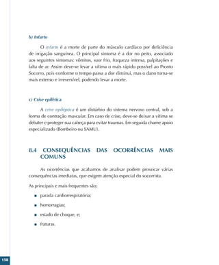 158
b) Infarto
O infarto é a morte de parte do músculo cardíaco por deficiência
de irrigação sanguínea. O principal sintoma é a dor no peito, associado
aos seguintes sintomas: vômitos, suor frio, fraqueza intensa, palpitações e
falta de ar. Assim deve-se levar a vítima o mais rápido possível ao Pronto
Socorro, pois conforme o tempo passa a dor diminui, mas o dano torna-se
mais extenso e irreversível, podendo levar a morte.
c) Crise epilética
A crise epiléptica é um distúrbio do sistema nervoso central, sob a
forma de contração muscular. Em caso de crise, deve-se deixar a vítima se
debater e proteger sua cabeça para evitar traumas. Em seguida chame apoio
especializado (Bombeiro ou SAMU).
8.4 CONSEQUÊNCIAS DAS OCORRÊNCIAS MAIS
COMUNS
As ocorrências que acabamos de analisar podem provocar várias
consequências imediatas, que exigem atenção especial do socorrista.
As principais e mais frequentes são:
■
■ parada cardiorrespiratória;
■
■ hemorragias;
■
■ estado de choque, e;
■
■ fraturas.
 