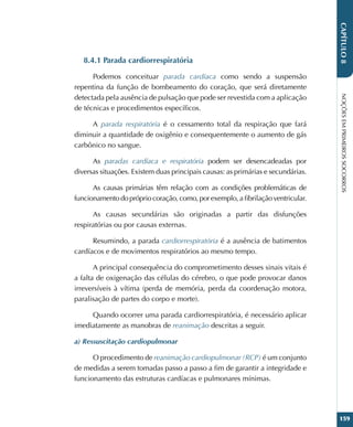 NOÇÕES
EM
PRIMEIROS
SOCORROS
159
CAPÍTULO
8
8.4.1 Parada cardiorrespiratória
Podemos conceituar parada cardíaca como sendo a suspensão
repentina da função de bombeamento do coração, que será diretamente
detectada pela ausência de pulsação que pode ser revestida com a aplicação
de técnicas e procedimentos específicos.
A parada respiratória é o cessamento total da respiração que fará
diminuir a quantidade de oxigênio e consequentemente o aumento de gás
carbônico no sangue.
As paradas cardíaca e respiratória podem ser desencadeadas por
diversas situações. Existem duas principais causas: as primárias e secundárias.
As causas primárias têm relação com as condições problemáticas de
funcionamentodoprópriocoração,como,porexemplo,afibrilaçãoventricular.
As causas secundárias são originadas a partir das disfunções
respiratórias ou por causas externas.
Resumindo, a parada cardiorrespiratória é a ausência de batimentos
cardíacos e de movimentos respiratórios ao mesmo tempo.
A principal consequência do comprometimento desses sinais vitais é
a falta de oxigenação das células do cérebro, o que pode provocar danos
irreversíveis à vítima (perda de memória, perda da coordenação motora,
paralisação de partes do corpo e morte).
Quando ocorrer uma parada cardiorrespiratória, é necessário aplicar
imediatamente as manobras de reanimação descritas a seguir.
a) Ressuscitação cardiopulmonar
O procedimento de reanimação cardiopulmonar (RCP) é um conjunto
de medidas a serem tomadas passo a passo a fim de garantir a integridade e
funcionamento das estruturas cardíacas e pulmonares mínimas.
 
