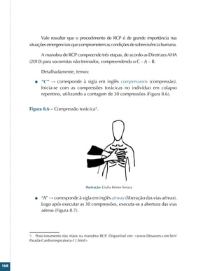 160
Vale ressaltar que o procedimento de RCP é de grande importância nas
situaçõesemergenciaisquecomprometemascondiçõesdesobrevivênciahumana.
A manobra de RCP compreende três etapas, de acordo as Diretrizes AHA
(2010) para socorristas não treinados, compreendendo o C – A – B.
Detalhadamente, temos:
■
■ “C” → corresponde à sigla em inglês compressions (compressão).
Inicia-se com as compressões torácicas no indivíduo em colapso
repentino, utilizando a contagem de 30 compressões (Figura 8.6).
Figura 8.6 – Compressão torácica5
.
Ilustração: Giulia Herres Terraza
■
■ “A” → corresponde à sigla em inglês airway (liberação das vias aéreas).
Logo após executar as 30 compressões, executa-se a abertura das vias
aéreas (Figura 8.7).
5 Posicionamento das mãos na manobra RCP. Disponível em: www.lifesavers.com.br/r/
Parada-Cardiorrespiratoria-11.html
 