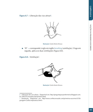 NOÇÕES
EM
PRIMEIROS
SOCORROS
161
CAPÍTULO
8
Figura 8.7 – Liberação das vias aéreas6
.
Ilustração: Giulia Herres Terraza
■
■ “B” → corresponde à sigla em inglês breathing (ventilação). E logo em
seguida, aplica-se duas ventilações (Figura 8.8).
Figura 8.8 – Ventilação7
.
Ilustração: Giulia Herres Terraza
6 Liberação das vias aéreas. Disponível em: http://pergunteparaaenfermeira.blogspot.com.
br /2007/01/manobra-de-heimlich.html
7 Ventilação. Disponível em: http://www.conhecersaude.com/primeiros-socorros/3250-
paragem-cardio-respiratoria.html
 