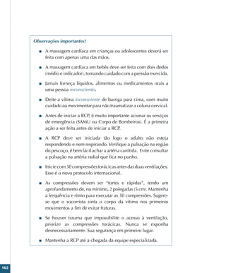 162
Observações importantes!
■
■ A massagem cardíaca em crianças ou adolescentes deverá ser
feita com apenas uma das mãos.
■
■ A massagem cardíaca em bebês deve ser feita com dois dedos
(médio e indicador), tomando cuidado com a pressão exercida.
■
■ Jamais forneça líquidos, alimentos ou medicamentos orais a
uma pessoa inconsciente.
■
■ Deite a vítima inconsciente de barriga para cima, com muito
cuidado ao movimentar para não traumatizar a coluna cervical.
■
■ Antes de iniciar a RCP, é muito importante acionar os serviços
de emergência (SAMU ou Corpo de Bombeiros). É a primeira
ação a ser feita antes de iniciar a RCP.
■
■ A RCP deve ser iniciada tão logo o adulto não esteja
respondendo e nem respirando. Verifique a pulsação na região
do pescoço, é bem fácil achar a artéria carótida. Evite consultar
a pulsação na artéria radial que fica no punho.
■
■ Iniciecom30compressõestorácicasantesdasduasventilações.
Esse é o novo protocolo internacional.
■
■ As compressões devem ser “fortes e rápidas”, tendo um
aprofundamento de, no mínimo, 2 polegadas (5 cm). Mantenha
a frequência e ritmo para executar as 30 compressões. Sugere-
se que o socorrista sinta o corpo da vítima nos primeiros
movimentos a fim de evitar fraturas.
■
■ Se houver trauma que impossibilite o acesso à ventilação,
priorize as compressões torácicas. Nunca se exponha
desnecessariamente. Sua segurança em primeiro lugar.
■
■ Mantenha a RCP até a chegada da equipe especializada.
 