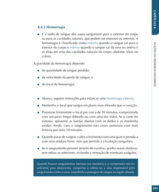 NOÇÕES
EM
PRIMEIROS
SOCORROS
163
CAPÍTULO
8
8.4.2 Hemorragia
■
■ É a saída de sangue dos vasos sanguíneos para o exterior do corpo
ou para as cavidades naturais, que podem ser externas ou internas. A
hemorragia é classificada como externa quando o sangue sai para o
exterior do corpo e interna quando o sangue sai da veia ou artéria e
se aloja em uma das cavidades naturais do corpo: abdome, tórax ou
crânio.
A gravidade da hemorragia depende:
■
■ da quantidade de sangue perdido;
■
■ da velocidade da perda de sangue; e
■
■ do local da hemorragia.
■
■ Abaixo, seguem instruções para estancar uma hemorragia externa.
■
■ Mantenha o local que sangra em plano mais elevado que o coração.
■
■ Pressione firmemente o local por cerca de 10 minutos, comprimindo
com um pano limpo dobrado ou com uma das mãos. Se o corte for
extenso, aproxime as bordas abertas com os dedos e as mantenha
unidas. Ainda, caso o sangramento não cesse, pressione com mais
firmeza por mais 10 minutos.
■
■ Quando parar de sangrar, cubra o ferimento com uma gaze e prenda-a
com uma atadura firme, mas que permita a circulação sanguínea.
■
■ Se o sangramento persistir através do curativo, ponha novas ataduras,
sem retirar as anteriores, evitando a remoção de eventuais coágulos.
Quando houver sangramentos intensos nos membros e a compressão não for
suficiente para estancá-los, comprima a artéria ou a veia responsável pelo
sangramento contra o osso, impedindo a passagem de sangue na região afetada.
 