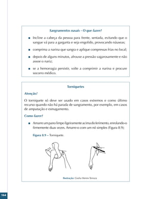 164
Sangramentos nasais - O que fazer?
■
■ Incline a cabeça da pessoa para frente, sentada, evitando que o
sangue vá para a garganta e seja engolido, provocando náuseas;
■
■ comprima a narina que sangra e aplique compressas frias no local;
■
■ depois de alguns minutos, afrouxe a pressão vagarosamente e não
assoe o nariz;
■
■ se a hemorragia persistir, volte a comprimir a narina e procure
socorro médico.
Torniquetes
Atenção!
O torniquete só deve ser usado em casos extremos e como último
recurso quando não há parada de sangramento, por exemplo, em casos
de amputação e esmagamento.
Como fazer?
■
■ Amarreumpanolimpoligeiramenteacimadoferimento,enrolando-o
firmemente duas vezes. Amarre-o com um nó simples (Figura 8.9);
Figura 8.9 – Torniquete.
Ilustração: Giulia Herres Terraza
 