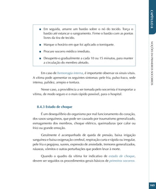 NOÇÕES
EM
PRIMEIROS
SOCORROS
165
CAPÍTULO
8
■
■ Em seguida, amarre um bastão sobre o nó do tecido. Torça o
bastão até estancar o sangramento. Firme o bastão com as pontas
livres da tira de tecido.
■
■ Marque o horário em que foi aplicado o torniquete.
■
■ Procure socorro médico imediato.
■
■ Desaperte-o gradualmente a cada 10 ou 15 minutos, para manter
a circulação do membro afetado.
Em caso de hemorragia interna, é importante observar os sinais vitais.
A vítima pode apresentar os seguintes sintomas: pele fria, pulso fraco, sede
intensa, palidez, arrepio e tontura.
Nesse caso, a providência a ser tomada pelo socorrista é transportar a
vítima, de modo seguro e o mais rápido possível, para o hospital.
8.4.3 Estado de choque
É um desequilíbrio do organismo por mal funcionamento do coração,
dos vasos sanguíneos, que pode ser causado por traumatismo generalizado,
esmagamento dos membros, choque elétrico, queimaduras (por calor ou
frio) ou grande emoção.
Geralmente é acompanhado de queda de pressão, baixa irrigação
sanguínea e baixa oxigenação cerebral, respiração curta e rápida ou irregular,
pele fria e pegajosa, suores, expressão de ansiedade, tremores generalizados,
náuseas, vômitos e outras perturbações que podem levar à morte.
Quando o quadro da vítima for indicativo de estado de choque,
devem ser seguidos os procedimentos gerais básicos de primeiros socorros.
 