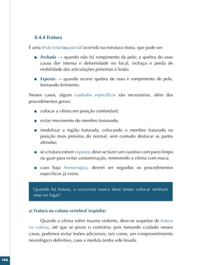 166
8.4.4 Fratura
É uma lesão total ou parcial ocorrida na estrutura óssea, que pode ser:
■
■ Fechada → quando não há rompimento da pele; a quebra do osso
causa dor intensa e deformidade no local; inchaço e perda de
mobilidade das articulações próximas à lesão;
■
■ Exposta → quando ocorre quebra de osso e rompimento de pele,
formando ferimento.
Nesses casos, alguns cuidados específicos são necessários, além dos
procedimentos gerais:
■
■ colocar a vítima em posição confortável;
■
■ evitar movimento do membro lesionado;
■
■ imobilizar a região fraturada, colocando o membro fraturado na
posição mais próxima do normal, sem contudo deslocar as partes
afetadas;
■
■ se a fratura estiver exposta, deve-se fazer um curativo com pano limpo
ou gaze para evitar contaminação, removendo a vítima com maca;
■
■ caso haja hemorragias, devem ser seguidos os procedimentos
específicos já vistos.
Quando há fratura, o socorrista nunca deve tentar colocar nenhum
osso no lugar!
a) Fratura na coluna vertebral (espinha)
Quando a vítima sofrer trauma violento, deve-se suspeitar de fratura
na coluna, até que se prove o contrário; pois tomando cuidado nesses
casos, podemos evitar lesões adicionais, tais como, um comprometimento
neurológico definitivo, caso a medula tenha sido lesada.
 