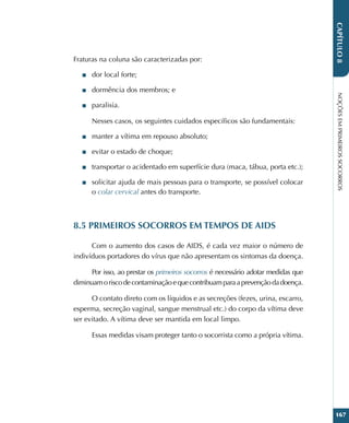 NOÇÕES
EM
PRIMEIROS
SOCORROS
167
CAPÍTULO
8
Fraturas na coluna são caracterizadas por:
■
■ dor local forte;
■
■ dormência dos membros; e
■
■ paralisia.
Nesses casos, os seguintes cuidados específicos são fundamentais:
■
■ manter a vítima em repouso absoluto;
■
■ evitar o estado de choque;
■
■ transportar o acidentado em superfície dura (maca, tábua, porta etc.);
■
■ solicitar ajuda de mais pessoas para o transporte, se possível colocar
o colar cervical antes do transporte.
8.5 PRIMEIROS SOCORROS EM TEMPOS DE AIDS
Com o aumento dos casos de AIDS, é cada vez maior o número de
indivíduos portadores do vírus que não apresentam os sintomas da doença.
Por isso, ao prestar os primeiros socorros é necessário adotar medidas que
diminuamoriscodecontaminaçãoequecontribuamparaaprevençãodadoença.
O contato direto com os líquidos e as secreções (fezes, urina, escarro,
esperma, secreção vaginal, sangue menstrual etc.) do corpo da vítima deve
ser evitado. A vítima deve ser mantida em local limpo.
Essas medidas visam proteger tanto o socorrista como a própria vítima.
 