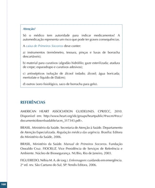 168
Atenção!
Só o médico tem autoridade para indicar medicamentos! A
automedicação representa um risco que pode ter graves consequências.
A caixa de Primeiros Socorros deve conter:
a) instrumentos (termômetro, tesoura, pinças e luvas de borracha
descartáveis);
b) material para curativos (algodão hidrófilo; gaze esterilizada; atadura
de crepe; esparadrapo e curativos adesivos);
c) antissépticos (solução de álcool iodado; álcool; água boricada;
mertiolate e líquido de Dakim);
d) outros (soro fisiológico, saco de borracha para gelo).
REFERÊNCIAS
AMERICAN HEART ASSOCIATION GUIDELINES. CPR/ECC, 2010.
Disponível em: http://www.heart.org/idc/groups/heartpublic/@wcm/@ecc/
documents/downloadable/ucm_317343.pdf.
BRASIL. Ministério da Saúde. Secretaria de Atenção à Saúde. Departamento
de Atenção Especializada. Regulação médica das urgência. Brasília: Editora
do Ministério da Saúde, 2006.
BRASIL, Ministério da Saúde. Manual de Primeiros Socorros. Fundação
Oswaldo Cruz. FIOCRUZ. Vice Presidência de Serviços de Referência e
Ambiente. Núcleo de Biossegurança. NUBio, Rio de Janeiro, 2003.
FIGUEIREDO, Nébia M.A. de (org.). Enfermagem: cuidando em emergência.
2ª ed. rev. São Caetano do Sul, SP: Yendis Editora, 2006.
 