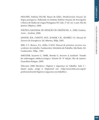 NOÇÕES
EM
PRIMEIROS
SOCORROS
169
CAPÍTULO
8
HOUAISS, Antônio; VILLAR, Mauro de Salles. Minidicionário Houaiss da
língua portuguesa. Elaborado no Instituto Antônio Houaiss de lexicografia
e Banco de Dados da Língua Portuguesa S/C Ltda. 2ª ed. ver. e aum. Rio de
Janeiro: Objetiva, 2004.
POLÍTICA NACIONAL DE ATENÇÃO ÀS URGÊNCIAS, 4., 2000, Goiânia.
Anais... Goiânia, 2000.
SANTOS, R.R., CANETTI, M.D., JUNIOR, C.R., ALVAREZ, F.S. Manual de
Socorro de Emergência. Ed. Atheneu, 400p. 2001.
SEKI, C.T., Branco, S.S., Zeller, U.M.H. Manual de primeiros socorros nos
acidentes do trabalho. Fundacentro. Ministério do Trabalho. São Paulo, Ed.
Fundacentro, 100p., 1981.
SMELTZER, Suzanne C.; BARE, Brenda G. Brunner  Suddarth: Tratado
de enfermagem médico-cirúrgica. Volume III. 9ª edição. Rio de Janeiro:
Guanabara Koogan, 2009.
Telecurso 2000 Mecânica. Higiene e segurança no trabalho. Aula 5 -
Quem ajuda, amigo é. Disponível em: http://www.telecurso.org.br/
profissionalizante-higiene-e-seguranca-no-trabalho/.
 