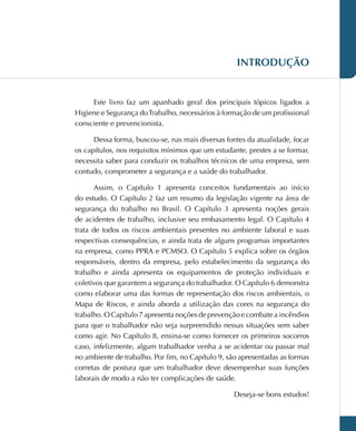 INTRODUÇÃO
Este livro faz um apanhado geral dos principais tópicos ligados a
Higiene e Segurança doTrabalho, necessários à formação de um profissional
consciente e prevencionista.
Dessa forma, buscou-se, nas mais diversas fontes da atualidade, focar
os capítulos, nos requisitos mínimos que um estudante, prestes a se formar,
necessita saber para conduzir os trabalhos técnicos de uma empresa, sem
contudo, comprometer a segurança e a saúde do trabalhador.
Assim, o Capítulo 1 apresenta conceitos fundamentais ao início
do estudo. O Capítulo 2 faz um resumo da legislação vigente na área de
segurança do trabalho no Brasil. O Capítulo 3 apresenta noções gerais
de acidentes de trabalho, inclusive seu embasamento legal. O Capítulo 4
trata de todos os riscos ambientais presentes no ambiente laboral e suas
respectivas consequências, e ainda trata de alguns programas importantes
na empresa, como PPRA e PCMSO. O Capítulo 5 explica sobre os órgãos
responsáveis, dentro da empresa, pelo estabelecimento da segurança do
trabalho e ainda apresenta os equipamentos de proteção individuais e
coletivos que garantem a segurança do trabalhador. O Capítulo 6 demonstra
como elaborar uma das formas de representação dos riscos ambientais, o
Mapa de Riscos, e ainda aborda a utilização das cores na segurança do
trabalho. O Capítulo 7 apresenta noções de prevenção e combate a incêndios
para que o trabalhador não seja surpreendido nessas situações sem saber
como agir. No Capítulo 8, ensina-se como fornecer os primeiros socorros
caso, infelizmente, algum trabalhador venha a se acidentar ou passar mal
no ambiente de trabalho. Por fim, no Capítulo 9, são apresentadas as formas
corretas de postura que um trabalhador deve desempenhar suas funções
laborais de modo a não ter complicações de saúde.
Deseja-se bons estudos!
 