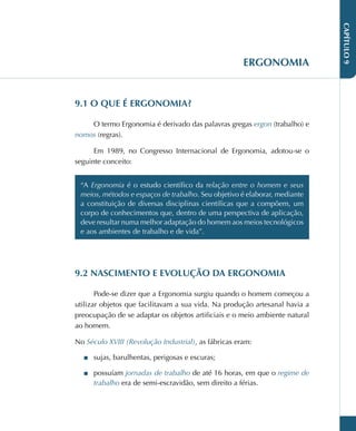 CAPÍTULO
9
ERGONOMIA
9.1 O QUE É ERGONOMIA?
O termo Ergonomia é derivado das palavras gregas ergon (trabalho) e
nomos (regras).
Em 1989, no Congresso Internacional de Ergonomia, adotou-se o
seguinte conceito:
“A Ergonomia é o estudo científico da relação entre o homem e seus
meios, métodos e espaços de trabalho. Seu objetivo é elaborar, mediante
a constituição de diversas disciplinas científicas que a compõem, um
corpo de conhecimentos que, dentro de uma perspectiva de aplicação,
deve resultar numa melhor adaptação do homem aos meios tecnológicos
e aos ambientes de trabalho e de vida”.
9.2 NASCIMENTO E EVOLUÇÃO DA ERGONOMIA
Pode-se dizer que a Ergonomia surgiu quando o homem começou a
utilizar objetos que facilitavam a sua vida. Na produção artesanal havia a
preocupação de se adaptar os objetos artificiais e o meio ambiente natural
ao homem.
No Século XVIII (Revolução Industrial), as fábricas eram:
■
■ sujas, barulhentas, perigosas e escuras;
■
■ possuíam jornadas de trabalho de até 16 horas, em que o regime de
trabalho era de semi-escravidão, sem direito a férias.
 
