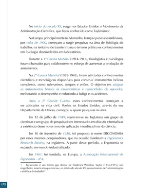 172
No início do século XX, surge nos Estados Unidos o Movimento da
Administração Científica, que ficou conhecido como Taylorismo1
.
NaEuropa,principalmentenaAlemanha,Françaepaísesescandinavos,
por volta de 1900, começam a surgir pesquisas na área de fisiologia do
trabalho, na tentativa de transferir para o terreno prático os conhecimentos
em fisiologia desenvolvidos em laboratórios.
Durante a 1ª Guerra Mundial (1914-1917), fisiologistas e psicólogos
foram chamados para colaborarem no esforço de aumentar a produção de
armamentos.
Na 2ª Guerra Mundial (1939-1945), foram utilizados conhecimentos
científicos e tecnológicos disponíveis para construir instrumentos bélicos
complexos, como submarinos, tanques e aviões. O objetivo era adaptar
os instrumentos bélicos às características e capacidades do operador,
melhorando o desempenho e reduzindo a fadiga e os acidentes.
Após a 2ª Grande Guerra, esses conhecimentos começam a
ser aplicados na vida civil. Porém, os Estados Unidos, através do seu
Departamento de Defesa, começou a apoiar pesquisas na área.
Em 12 de julho de 1949, reuniram-se na Inglaterra um grupo de
cientistas e um grupo de pesquisadores interessados em discutir e formalizar
a existência desse novo ramo de aplicação interdisciplinar da ciência.
Em 16 de fevereiro de 1950, foi proposto o nome ERGONOMIA
por esses mesmos pesquisadores, que na ocasião fundaram a Ergonomics
Research Society, na Inglaterra. A partir desse período, a Ergonomia se
expandiu no mundo industrializado.
Em 1961, foi fundada, na Europa, a Associação Internacional de
Ergonomia – IEA.
1 Taylorismo é um termo que deriva de Frederick Winslow Taylor (1856-1915), um
engenheiro americano que iniciou, no início do século XX, o movimento de “administração
científica do trabalho”.
 