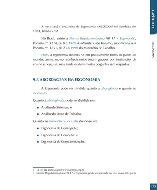 ERGONOMIA
173
CAPÍTULO
9
A Associação Brasileira de Ergonomia (ABERGO)2
foi fundada em
1983, filiada a IEA.
No Brasil, existe a Norma Regulamentadora NR 17 – Ergonomia3
,
Portaria nº. 3.214, de 8.6.1978, do Ministério do Trabalho, modificada pela
Portaria nº. 3.751, de 23.8.1990, do Ministério do Trabalho.
Hoje, a Ergonomia difundiu-se em praticamente todos os países do
mundo, assim, muitos conhecimentos foram gerados por instituições de
ensino e pesquisa, mas ainda existem muitas perguntas sem respostas.
9.3 ABORDAGENS EM ERGONOMIA
A Ergonomia pode ser dividida quanto a abrangência e quanto ao
momento.
Quanto a abrangência, pode ser dividida em:
■
■ Análise de Sistemas; e
■
■ Análise do Posto de Trabalho.
Quanto ao momento ou ocasião, divide-se em:
■
■ Ergonomia de Concepção;
■
■ Ergonomia de Correção; e
■
■ Ergonomia de Conscientização.
2 O site da associação é www.abergo.org.br
3 Norma Regulamentadora NR 17 – Ergonomia,pode ser acessada no site: www.mte.gov.br
 