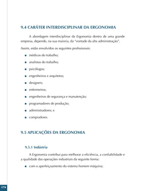 174
9.4 CARÁTER INTERDISCIPLINAR DA ERGONOMIA
A abordagem interdisciplinar da Ergonomia dentro de uma grande
empresa, depende, na sua maioria, da “vontade da alta administração”.
Assim, estão envolvidos os seguintes profissionais:
■
■ médicos do trabalho;
■
■ analistas do trabalho;
■
■ psicólogos;
■
■ engenheiros e arquitetos;
■
■ designers;
■
■ enfermeiros;
■
■ engenheiros de segurança e manutenção;
■
■ programadores de produção;
■
■ administradores; e
■
■ compradores.
9.5 APLICAÇÕES DA ERGONOMIA
9.5.1 Indústria
A Ergonomia contribui para melhorar a eficiência, a confiabilidade e
a qualidade das operações industriais da seguinte forma:
■
■ com o aperfeiçoamento do sistema homem máquina;
 