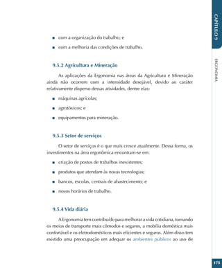 ERGONOMIA
175
CAPÍTULO
9
■
■ com a organização do trabalho; e
■
■ com a melhoria das condições de trabalho.
9.5.2 Agricultura e Mineração
As aplicações da Ergonomia nas áreas da Agricultura e Mineração
ainda não ocorrem com a intensidade desejável, devido ao caráter
relativamente disperso dessas atividades, dentre elas:
■
■ máquinas agrícolas;
■
■ agrotóxicos; e
■
■ equipamentos para mineração.
9.5.3 Setor de serviços
O setor de serviços é o que mais cresce atualmente. Dessa forma, os
investimentos na área ergonômica encontram-se em:
■
■ criação de postos de trabalhos inexistentes;
■
■ produtos que atendam às novas tecnologias;
■
■ bancos, escolas, centrais de abastecimento; e
■
■ novos horários de trabalho.
9.5.4 Vida diária
A Ergonomia tem contribuído para melhorar a vida cotidiana, tornando
os meios de transporte mais cômodos e seguros, a mobília doméstica mais
confortável e os eletrodomésticos mais eficientes e seguros. Além disso tem
existido uma preocupação em adequar os ambientes públicos ao uso de
 