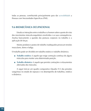 176
todas as pessoas, contribuindo principalmente para dar acessibilidade a
Pessoas com Necessidades Específicas (PNE).
9.6 BIOMECÂNICA OCUPACIONAL
Estuda as interações entre o trabalho e o homem sobre o ponto de vista
dos movimentos músculo-esqueletais envolvidos e as suas consequências.
Analisa basicamente a questão das posturas corporais no trabalho e a
aplicação de forças.
Muitos produtos e postos de trabalho inadequados provocam tensões
musculares, dores e fadiga.
O trabalho pode ser dividido em trabalho estático e trabalho dinâmico.
■
■ Trabalho estático: é aquele que exige contração contínua de alguns
músculos para manter uma determinada posição.
■
■ Trabalho dinâmico: é aquele que permite contrações e relaxamentos
alternados dos músculos.
A seguir tem-se um quadro comparativo (Quadro 9.1) das pressões
sanguíneas no estado de repouso e no desempenho de trabalhos, estático
e dinâmico.
 