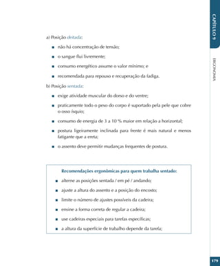 ERGONOMIA
179
CAPÍTULO
9
a) Posição deitada:
■
■ não há concentração de tensão;
■
■ o sangue flui livremente;
■
■ consumo energético assume o valor mínimo; e
■
■ recomendada para repouso e recuperação da fadiga.
b) Posição sentada:
■
■ exige atividade muscular do dorso e do ventre;
■
■ praticamente todo o peso do corpo é suportado pela pele que cobre
o osso ísquio;
■
■ consumo de energia de 3 a 10 % maior em relação a horizontal;
■
■ postura ligeiramente inclinada para frente é mais natural e menos
fatigante que a ereta;
■
■ o assento deve permitir mudanças frequentes de postura.
Recomendações ergonômicas para quem trabalha sentado:
■
■ alterne as posições sentada / em pé / andando;
■
■ ajuste a altura do assento e a posição do encosto;
■
■ limite o número de ajustes possíveis da cadeira;
■
■ ensine a forma correta de regular a cadeira;
■
■ use cadeiras especiais para tarefas específicas;
■
■ a altura da superfície de trabalho depende da tarefa;
 