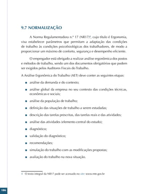 186
9.7 NORMALIZAÇÃO
A Norma Regulamentadora n.º 17 (NR17)4
, cujo título é Ergonomia,
visa estabelecer parâmetros que permitam a adaptação das condições
de trabalho às condições psicofisiológicas dos trabalhadores, de modo a
proporcionar um máximo de conforto, segurança e desempenho eficiente.
O empregador está obrigado a realizar análise ergonômica dos postos
e métodos de trabalho, sendo um dos documentos obrigatórios que podem
ser exigidos pelos Auditores Fiscais do Trabalho.
A Análise Ergonômica do Trabalho (AET) deve conter as seguintes etapas:
■
■ análise da demanda e do contexto;
■
■ análise global da empresa no seu contexto das condições técnicas,
econômicas e sociais;
■
■ análise da população de trabalho;
■
■ definição das situações de trabalho a serem estudadas;
■
■ descrição das tarefas prescritas, das tarefas reais e das atividades;
■
■ análise das atividades (elemento central do estudo);
■
■ diagnóstico;
■
■ validação do diagnóstico;
■
■ recomendações;
■
■ simulação do trabalho com as modificações propostas;
■
■ avaliação do trabalho na nova situação.
4 O texto integral da NR17 pode ser acessado no site: www.mte.gov.br
 