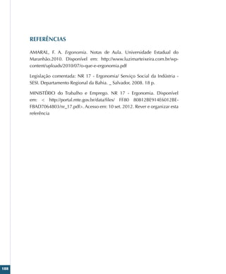 188
REFERÊNCIAS
AMARAL, F. A. Ergonomia. Notas de Aula. Universidade Estadual do
Maranhão.2010. Disponível em: http://www.luzimarteixeira.com.br/wp-
content/uploads/2010/07/o-que-e-ergonomia.pdf
Legislação comentada: NR 17 - Ergonomia/ Serviço Social da Indústria -
SESI. Departamento Regional da Bahia. _ Salvador, 2008. 18 p.
MINISTÉRIO do Trabalho e Emprego. NR 17 - Ergonomia. Disponível
em:  http://portal.mte.gov.br/data/files/ FF80 80812BE914E6012BE-
FBAD7064803/nr_17.pdf. Acesso em: 10 set. 2012. Rever e organizar esta
referência
 