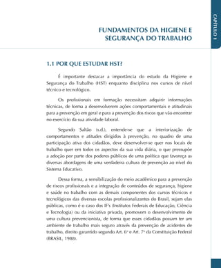 CAPÍTULO
1
FUNDAMENTOS DA HIGIENE E
SEGURANÇA DO TRABALHO
1.1 POR QUE ESTUDAR HST?
É importante destacar a importância do estudo da Higiene e
Segurança do Trabalho (HST) enquanto disciplina nos cursos de nível
técnico e tecnológico.
Os profissionais em formação necessitam adquirir informações
técnicas, de forma a desenvolverem ações comportamentais e atitudinais
para a prevenção em geral e para a prevenção dos riscos que vão encontrar
no exercício da sua atividade laboral.
Segundo Saltão (s.d.), entende-se que a interiorização de
comportamentos e atitudes dirigidos à prevenção, no quadro de uma
participação ativa dos cidadãos, deve desenvolver-se quer nos locais de
trabalho quer em todos os aspectos da sua vida diária, o que pressupõe
a adoção por parte dos poderes públicos de uma política que favoreça as
diversas abordagens de uma verdadeira cultura de prevenção ao nível do
Sistema Educativo.
Dessa forma, a sensibilização do meio acadêmico para a prevenção
de riscos profissionais e a integração de conteúdos de segurança, higiene
e saúde no trabalho com as demais componentes dos cursos técnicos e
tecnológicos das diversas escolas profissionalizantes do Brasil, sejam elas
públicas, como é o caso dos IF’s (Institutos Federais de Educação, Ciência
e Tecnologia) ou da iniciativa privada, promovem o desenvolvimento de
uma cultura prevencionista, de forma que esses cidadãos possam ter um
ambiente de trabalho mais seguro através da prevenção de acidentes de
trabalho, direito garantido segundo Art. 6o
e Art. 7o
da Constituição Federal
(BRASIL, 1988).
 