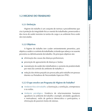 FUNDAMENTOS
DA
HIGIENE
E
SEGURANÇA
DO
TRABALHO
21
CAPÍTULO
1
1.2 HIGIENE DO TRABALHO
1.2.1 Definição
Higiene do trabalho é um conjunto de normas e procedimentos que
visa à proteção da integridade física e mental do trabalhador, preservando-o
dos riscos de saúde inerentes às tarefas do cargo e ao ambiente físico onde
são executadas.
1.2.2 Objetivos
A higiene do trabalho tem caráter eminentemente preventivo, pois
objetiva a saúde e o conforto do trabalhador, evitando que adoeça e se ausente
provisória ou definitivamente do trabalho. Os principais objetivos são:
■
■ eliminação das causas das doenças profissionais;
■
■ prevenção de agravamento de doenças e lesões;
■
■ manutenção da saúde dos trabalhadores e aumento da produtividade
por meio do controle do ambiente de trabalho; e
■
■ redução dos efeitos prejudiciais provocados pelo trabalho em pessoas
doentes ou Portadoras de Necessidades Especiais (PNE).
1.2.3 O que envolve um Programa de Higiene do Trabalho?
■
■ Ambiente físico de trabalho: a iluminação, a ventilação, a temperatura
e os ruídos.
■
■ Ambiente psicológico: Existência de relacionamentos humanos
agradáveis no ambiente de trabalho ( exemplo: atividades agradáveis
e motivadoras), estilo de gerência democrático e participativo, e
eliminação de possíveis fontes de estresse.
 