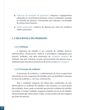 22
■
■ Aplicação de princípios de ergonomia: máquinas e equipamentos
adequados às características humanas, mesas e instalações ajustadas
ao tamanho das pessoas, e ferramentas que reduzam a necessidade
de esforço físico humano.
■
■ Saúde ocupacional: ausência de doenças por meio da assistência
médica preventiva.
1.3 SEGURANÇA DO TRABALHO
1.3.1 Definição
A segurança do trabalho é um conjunto de medidas técnicas,
administrativas, educacionais, médicas e psicológicas empregadas para
prevenir acidentes, seja pela eliminação de condições inseguras do
ambiente seja pela instrução ou pelo convencimento das pessoas para a
implementação de práticas preventivas de forma a evitar atos inseguros.
1.3.2 Prevenção de acidentes
A prevenção de acidentes e a administração de riscos ocupacionais
relacionam-se com a segurança do trabalho, pois sua finalidade é antecipar
os riscos de acidentes e, com isso, minimizá-los.
Atos e condições inseguras são fatores que, combinados ou não,
desencadeiam os acidentes de trabalho e são, portanto, as causas diretas
dos acidentes. Assim, pode-se entender que prevenir acidentes do trabalho,
em síntese, é corrigir condições inseguras existentes nos locais de trabalho,
não permitindo que outras sejam criadas, e evitar a prática de atos inseguros
por parte das pessoas.
 