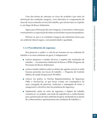 FUNDAMENTOS
DA
HIGIENE
E
SEGURANÇA
DO
TRABALHO
23
CAPÍTULO
1
Uma das formas de antecipar os riscos de acidente é por meio da
eliminação das condições inseguras. Uma alternativa é o mapeamento de
áreas de riscos existentes no local de trabalho, que iremos tratar no Capítulo
6, em Mapa de Riscos Ambientais.
Agora, para eliminação dos atos inseguros, é necessário a informação,
o treinamento e a capacitação de todos os envolvidos no processo produtivo.
Eliminar os atos e as condições inseguras são elementos-chave para
um ambiente laboral seguro, com produtividade e qualidade.
1.3.3 Procedimentos de segurança
Para preservar a saúde e a vida do ser humano em seu ambiente de
trabalho e no meio ambiente em geral, é indispensável:
■
■ realizar pesquisas e estudos técnicos a respeito das instalações de
trabalho → Levantamento Ambiental de Riscos e PPRA (Programa de
Prevenção de Riscos Ambientais);
■
■ realizar estudos médicos sobre os efeitos dos agentes nocivos à saúde
humana presentes nos locais de trabalho → Programa de Controle
Médico de Saúde Ocupacional (PCMSO);
■
■ colocar em prática as Normas Regulamentadoras de Segurança
(NRs) e fiscalizá-las, já que foram criadas em consequência da
ação conjugada de governos, sindicatos e empregado de forma a
assegurarem a eficiência das leis protetoras de segurança;
■
■ implementar ações no ramo da segurança e higiene do trabalho
(constitui-se, na verdade, uma fonte de experiências e conhecimentos
para a preservação do meio ambiente em geral, resultando em acúmulo
de conhecimentos e aprimoramento das condições de trabalho); e
 