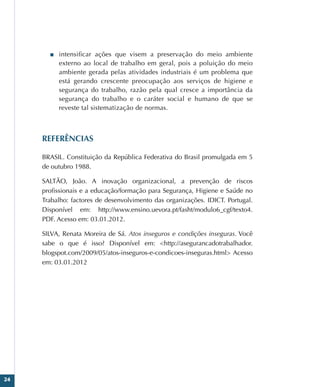 24
■
■ intensificar ações que visem a preservação do meio ambiente
externo ao local de trabalho em geral, pois a poluição do meio
ambiente gerada pelas atividades industriais é um problema que
está gerando crescente preocupação aos serviços de higiene e
segurança do trabalho, razão pela qual cresce a importância da
segurança do trabalho e o caráter social e humano de que se
reveste tal sistematização de normas.
REFERÊNCIAS
BRASIL. Constituição da República Federativa do Brasil promulgada em 5
de outubro 1988.
SALTÃO, João. A inovação organizacional, a prevenção de riscos
profissionais e a educação/formação para Segurança, Higiene e Saúde no
Trabalho: factores de desenvolvimento das organizações. IDICT. Portugal.
Disponível em: http://www.ensino.uevora.pt/fasht/modulo6_cgf/texto4.
PDF. Acesso em: 03.01.2012.
SILVA, Renata Moreira de Sá. Atos inseguros e condições inseguras. Você
sabe o que é isso? Disponível em: http://asegurancadotrabalhador.
blogspot.com/2009/05/atos-inseguros-e-condicoes-inseguras.html Acesso
em: 03.01.2012
 