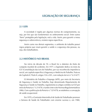 CAPÍTULO
2
LEGISLAÇÃO DE SEGURANÇA
2.1 LEIS
A sociedade é regida por algumas normas de comportamento, ou
seja, por leis que são fundamentais no ordenamento social. Entre outros
“bens” protegidos pela legislação, está a vida. Assim, para garantir a nossa
segurança e sobrevivência, existem regras específicas.
Assim como nos demais segmentos, o ambiente de trabalho possui
regras próprias que visam garantir a saúde e a segurança das pessoas, ou
seja, dos trabalhadores.
2.2 HISTÓRICO NO BRASIL
No início da década de 70, o Brasil foi o detentor do título de
campeão mundial de acidentes. Em 1977, o legislador dedica no texto da
CLT (Consolidação das Leis do Trabalho), por sua reconhecida importância
social, um capítulo específico à Segurança e Medicina do Trabalho. Trata-se
do Capítulo V, Título II, artigos 154 a 201, com redação da Lei n.º 6.514/77.
O Ministério do Trabalho e Emprego (MTE), por meio da Secretaria
de Segurança e Saúde no Trabalho, hoje denominado Departamento de
Segurança e Saúde no Trabalho, regulamenta os artigos contidos na CLT por
meiodaPortarian.º3.214/78,criandovinteeoitoNormasRegulamentadoras
(NRs). Com a publicação da Portaria n.º 3214/78, se estabelece a concepção
de saúde ocupacional.
Em 1979, a Comissão Intersindical de Saúde do Trabalhador promove
a Semana de Saúde do Trabalhador com enorme sucesso e, em 1980,
 