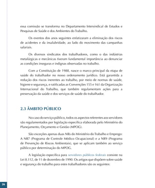 26
essa comissão se transforma no Departamento Intersindical de Estudos e
Pesquisas de Saúde e dos Ambientes do Trabalho.
Os eventos dos anos seguintes enfatizaram a eliminação dos riscos
de acidentes e da insalubridade, ao lado do movimento das campanhas
salariais.
Os diversos sindicatos dos trabalhadores, como o das indústrias
metalúrgicas e mecânicas tiveram fundamental importância ao denunciar
as condições inseguras e indignas observadas no trabalho.
Com a Constituição de 1988, nasce o marco principal da etapa de
saúde do trabalhador no nosso ordenamento jurídico. Está garantida a
redução dos riscos inerentes ao trabalho, por meio de normas de saúde,
higiene e segurança, e ratificadas as Convenções 155 e 161 da Organização
Internacional do Trabalho, que também regulamentam ações para a
preservação da saúde e dos serviços de saúde do trabalhador.
2.3 ÂMBITO PÚBLICO
No caso do serviço público, todos os aspectos referentes aos servidores
são regulamentados por legislação específica elaborada pelo Ministério do
Planejamento, Orçamento e Gestão (MPOG).
São exceções apenas duas NRs do Ministério do Trabalho e Emprego:
A NR7 (Programa de Controle Médico Ocupacional) e a NR9 (Programa
de Prevenção de Riscos Ambientais), que se aplicam também ao serviço
público por determinação do MPOG.
A legislação específica para servidores públicos federais consiste na
Lei 8.112, de 11 de dezembro de 1990. Os artigos que dispõem sobre saúde
e segurança do trabalho para estes trabalhadores são os seguintes:
 