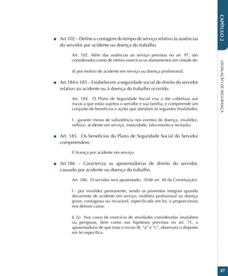 LEGISLAÇÃO
DE
SEGURANÇA
27
CAPÍTULO
2
■
■ Art.102 – Define a contagem do tempo de serviço relativo às ausências
do servidor por acidente ou doença do trabalho.
Art. 102. Além das ausências ao serviço previstas no art. 97, são
considerados como de efetivo exercício os afastamentos em virtude de:
d) por motivo de acidente em serviço ou doença profissional;
■
■ Art.184 e 185 – Estabelecem a seguridade social de direito do servidor
relativo ao acidente ou à doença do trabalho ocorrido.
Art. 184.  O Plano de Seguridade Social visa a dar cobertura aos
riscos a que estão sujeitos o servidor e sua família, e compreende um
conjunto de benefícios e ações que atendam às seguintes finalidades:
I - garantir meios de subsistência nos eventos de doença, invalidez,
velhice, acidente em serviço, inatividade, falecimento e reclusão;
■
■ Art. 185.  Os benefícios do Plano de Seguridade Social do Servidor
compreendem:
f) licença por acidente em serviço
■
■ Art.186 – Caracteriza as aposentadorias de direito do servidor,
causado por acidente ou doença do trabalho.
Art. 186.  O servidor será aposentado:  (Vide art. 40 da Constituição)
I - por invalidez permanente, sendo os proventos integrais quando
decorrente de acidente em serviço, moléstia profissional ou doença
grave, contagiosa ou incurável, especificada em lei, e proporcionais
nos demais casos;
§ 2o  Nos casos de exercício de atividades consideradas insalubres
ou perigosas, bem como nas hipóteses previstas no art. 71, a
aposentadoria de que trata o inciso III, “a” e “c”, observará o disposto
em lei específica.
 
