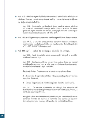28
■
■ Art. 205 – Define especificidades do atestado e do laudo relativos ao
direito a licença para tratamento de saúde com relação ao acidente
ou à doença do trabalho.
Art. 205.  O atestado e o laudo da junta médica não se referirão
ao nome ou natureza da doença, salvo quando se tratar de lesões
produzidas por acidente em serviço, doença profissional ou qualquer
das doenças especificadas no art. 186, § 1º.
■
■ Art. 206-A – Dispõe sobre os exames médicos periódicos de servidores.
Art. 206-A.  O servidor será submetido a exames médicos periódicos,
nos termos e condições definidos em regulamento. (Incluído pela Lei
nº 11.907, de 2009) (Regulamento).
■
■ Art. 211 a 214 – Tratam da licença por acidente em serviço.
Art. 211.  Será licenciado, com remuneração integral, o servidor
acidentado em serviço.
Art.  212.   Configura acidente em serviço o dano físico ou mental
sofrido pelo servidor, que se relacione, mediata ou imediatamente,
com as atribuições do cargo exercido.
Parágrafo único.  Equipara-se ao acidente em serviço o dano:
I - decorrente de agressão sofrida e não provocada pelo servidor no
exercício do cargo;
II - sofrido no percurso da residência para o trabalho e vice-versa.
Art. 213.  O servidor acidentado em serviço que necessite de
tratamento especializado poderá ser tratado em instituição privada, à
conta de recursos públicos.
Parágrafo único. O tratamento recomendado por junta médica oficial
constitui medida de exceção e somente será admissível quando
inexistirem meios e recursos adequados em instituição pública.
 