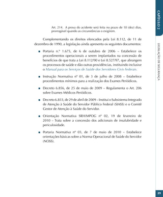 LEGISLAÇÃO
DE
SEGURANÇA
29
CAPÍTULO
2
Art. 214.  A prova do acidente será feita no prazo de 10 (dez) dias,
prorrogável quando as circunstâncias o exigirem.
Complementando os direitos elencados pela Lei 8.112, de 11 de
dezembro de 1990, a legislação ainda apresenta os seguintes documentos:
■
■ Portaria n.º 1.675, de 6 de outubro de 2006 – Estabelece os
procedimentos operacionais a serem implantados na concessão de
benefícios de que trata a Lei 8.112/90 e Lei 8.527/97, que abrangem
os processos de saúde e dão outras providências, instituindo inclusive
o Manual para os Serviços de Saúde dos Servidores Civis Federais.
■
■ Instrução Normativa nº 01, de 3 de julho de 2008 – Estabelece
procedimentos mínimos para a realização dos Exames Periódicos.
■
■ Decreto 6.856, de 25 de maio de 2009 – Regulamenta o Art. 206
sobre Exames Médicos Periódicos.
■
■ Decreto 6.833, de 29 de abril de 2009 – Institui o Subsistema Integrado
de Atenção à Saúde do Servidor Público Federal (SIASS) e o Comitê
Gestor de Atenção à Saúde do Servidor.
■
■ Orientação Normativa SRH/MPOG nº 02, 19 de fevereiro de
2010 – Trata sobre a concessão dos adicionais de insalubridade e
periculosidade.
■
■ Portaria Normativa nº 03, de 7 de maio de 2010 – Estabelece
orientações básicas sobre a Norma Operacional de Saúde do Servidor
(NOSS).
 