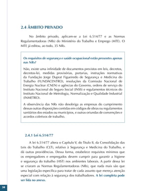 30
2.4 ÂMBITO PRIVADO
No âmbito privado, aplicam-se a Lei 6.514/77 e as Normas
Regulamentadoras (NRs) do Ministério do Trabalho e Emprego (MTE). O
MTE já editou, ao todo, 35 NRs.
Os requisitos de segurança e saúde ocupacional estão presentes apenas
nas NRs?
Não, existe uma infinidade de documentos previstos em leis, decretos,
decretos-lei, medidas provisórias, portarias, instruções normativas
da Fundação Jorge Duprat Figueiredo de Segurança e Medicina do
Trabalho (FUNDACENTRO), resoluções da Comissão Nacional de
Energia Nuclear (CNEN) e agências do Governo, ordens de serviço do
Instituto Nacional do Seguro Social (INSS) e regulamentos técnicos do
Instituto Nacional de Metrologia, Normalização e Qualidade Industrial
(INMETRO).
A observância das NRs não desobriga as empresas do cumprimento
dessas outras disposições contidas em códigos de obras ou regulamentos
sanitários dos estados ou municípios, e outras oriundas de convenções e
acordos coletivos de trabalho.
2.4.1 Lei 6.514/77
A lei 6.514/77 altera o Capítulo V, do Titulo II, da Consolidação das
Leis do Trabalho (CLT), relativo à Segurança e Medicina do Trabalho, e
dá outras providências. Dessa forma, estabelece requisitos mínimos que
os empregadores e empregados devem cumprir para garantir a higiene
e segurança do trabalho (HST) nos ambientes laborais. A partir dessa lei
se criaram as Normas Regulamentadoras (NRs), que nada mais são que
uma legislação específica para tratar de cada assunto que mereça atenção
especial com relação à segurança dos trabalhadores. A lei completa pode
ser lida no anexo.
 