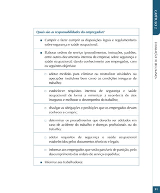LEGISLAÇÃO
DE
SEGURANÇA
31
CAPÍTULO
2
Quais são as responsabilidades do empregador?
■
■ Cumprir e fazer cumprir as disposições legais e regulamentares
sobre segurança e saúde ocupacional.
■
■ Elaborar ordens de serviço (procedimentos, instruções, padrões,
entre outros documentos internos de empresa) sobre segurança e
saúde ocupacional, dando conhecimento aos empregados, com
os seguintes objetivos:
□
□ adotar medidas para eliminar ou neutralizar atividades ou
operações insalubres bem como as condições inseguras de
trabalho;
□
□ estabelecer requisitos internos de segurança e saúde
ocupacional de forma a minimizar a ocorrência de atos
inseguros e melhorar o desempenho do trabalho;
□
□ divulgar as obrigações e proibições que os empregados devam
conhecer e cumprir;
□
□ determinar os procedimentos que deverão ser adotados em
caso de acidente do trabalho e doenças profissionais ou do
trabalho;
□
□ adotar requisitos de segurança e saúde ocupacional
estabelecidos pelos documentos técnicos e legais;
□
□ informar aos empregados que serão passíveis de punição, pelo
descumprimento das ordens de serviço expedidas;
■
■ Informar aos trabalhadores:
 