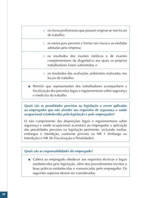 32
□
□ os riscos profissionais que possam originar-se nos locais
de trabalho;
□
□ os meios para prevenir e limitar tais riscos e as medidas
adotadas pela empresa;
□
□ os resultados dos exames médicos e de exames
complementares de diagnóstico aos quais os próprios
trabalhadores forem submetidos; e
□
□ os resultados das avaliações ambientais realizadas nos
locais de trabalho:
■
■ Permitir que representantes dos trabalhadores acompanhem a
fiscalização dos preceitos legais e regulamentares sobre segurança
e medicina do trabalho.
Quais são as penalidades previstas na legislação a serem aplicadas
ao empregador que não atender aos requisitos de segurança e saúde
ocupacional estabelecidos pela legislação e pelo empregador?
O não cumprimento das disposições legais e regulamentares sobre
segurança e saúde ocupacional acarretará ao empregador a aplicação
das penalidades previstas na legislação pertinente, incluindo multas,
embargos e interdição, conforme previsto na NR 3 (Embargo ou
Interdição) e NR 28 (Fiscalização e Penalidades).
Quais são as responsabilidades do empregado?
■
■ Caberá ao empregado obedecer aos requisitos técnicos e legais
estabelecidos pela legislação, além dos procedimentos escritos e
boas práticas estabelecidas e comunicadas pelo empregador. Os
seguintes aspectos devem ser considerados:
 