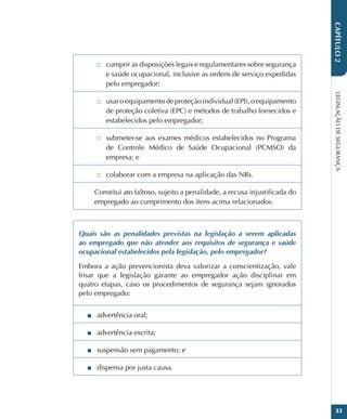 LEGISLAÇÃO
DE
SEGURANÇA
33
CAPÍTULO
2
□
□ cumprir as disposições legais e regulamentares sobre segurança
e saúde ocupacional, inclusive as ordens de serviço expedidas
pelo empregador;
□
□ usar o equipamento de proteção individual (EPI), o equipamento
de proteção coletiva (EPC) e métodos de trabalho fornecidos e
estabelecidos pelo empregador;
□
□ submeter-se aos exames médicos estabelecidos no Programa
de Controle Médico de Saúde Ocupacional (PCMSO) da
empresa; e
□
□ colaborar com a empresa na aplicação das NRs.
Constitui ato faltoso, sujeito a penalidade, a recusa injustificada do
empregado ao cumprimento dos itens acima relacionados.
Quais são as penalidades previstas na legislação a serem aplicadas
ao empregado que não atender aos requisitos de segurança e saúde
ocupacional estabelecidos pela legislação, pelo empregador?
Embora a ação prevencionista deva valorizar a conscientização, vale
frisar que a legislação garante ao empregador ação disciplinar em
quatro etapas, caso os procedimentos de segurança sejam ignorados
pelo empregado:
■
■ advertência oral;
■
■ advertência escrita;
■
■ suspensão sem pagamento; e
■
■ dispensa por justa causa.
 