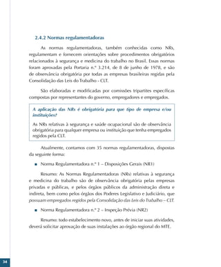 34
2.4.2 Normas regulamentadoras
As normas regulamentadoras, também conhecidas como NRs,
regulamentam e fornecem orientações sobre procedimentos obrigatórios
relacionados à segurança e medicina do trabalho no Brasil. Essas normas
foram aprovadas pela Portaria n.º 3.214, de 8 de junho de 1978, e são
de observância obrigatória por todas as empresas brasileiras regidas pela
Consolidação das Leis do Trabalho - CLT.
São elaboradas e modificadas por comissões tripartites específicas
compostas por representantes do governo, empregadores e empregados.
A aplicação das NRs é obrigatória para que tipo de empresa e/ou
instituições?
As NRs relativas à segurança e saúde ocupacional são de observância
obrigatória para qualquer empresa ou instituição que tenha empregados
regidos pela CLT.
Atualmente, contamos com 35 normas regulamentadoras, dispostas
da seguinte forma:
■
■ Norma Regulamentadora n.º 1 – Disposições Gerais (NR1)
Resumo: As Normas Regulamentadoras (NRs) relativas à segurança
e medicina do trabalho são de observância obrigatória pelas empresas
privadas e públicas, e pelos órgãos públicos da administração direta e
indireta, bem como pelos órgãos dos Poderes Legislativo e Judiciário, que
possuam empregados regidos pela Consolidação das Leis do Trabalho – CLT.
■
■ Norma Regulamentadora n.º 2 – Inspeção Prévia (NR2)
Resumo: todo estabelecimento novo, antes de iniciar suas atividades,
deverá solicitar aprovação de suas instalações ao órgão regional do MTE.
 