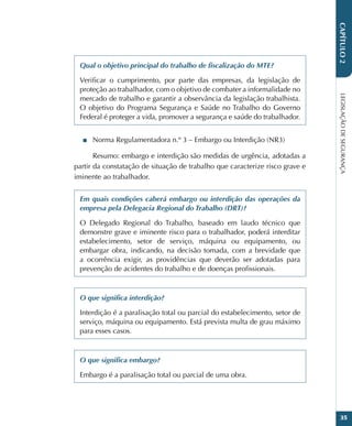 LEGISLAÇÃO
DE
SEGURANÇA
35
CAPÍTULO
2
Qual o objetivo principal do trabalho de fiscalização do MTE?
Verificar o cumprimento, por parte das empresas, da legislação de
proteção ao trabalhador, com o objetivo de combater a informalidade no
mercado de trabalho e garantir a observância da legislação trabalhista.
O objetivo do Programa Segurança e Saúde no Trabalho do Governo
Federal é proteger a vida, promover a segurança e saúde do trabalhador.
■
■ Norma Regulamentadora n.º 3 – Embargo ou Interdição (NR3)
Resumo: embargo e interdição são medidas de urgência, adotadas a
partir da constatação de situação de trabalho que caracterize risco grave e
iminente ao trabalhador.
Em quais condições caberá embargo ou interdição das operações da
empresa pela Delegacia Regional do Trabalho (DRT)?
O Delegado Regional do Trabalho, baseado em laudo técnico que
demonstre grave e iminente risco para o trabalhador, poderá interditar
estabelecimento, setor de serviço, máquina ou equipamento, ou
embargar obra, indicando, na decisão tomada, com a brevidade que
a ocorrência exigir, as providências que deverão ser adotadas para
prevenção de acidentes do trabalho e de doenças profissionais.
O que significa interdição?
Interdição é a paralisação total ou parcial do estabelecimento, setor de
serviço, máquina ou equipamento. Está prevista multa de grau máximo
para esses casos.
O que significa embargo?
Embargo é a paralisação total ou parcial de uma obra.
 