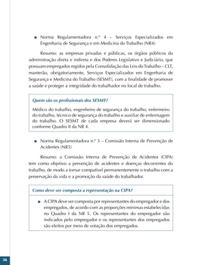 36
■
■ Norma Regulamentadora n.º 4 – Serviços Especializados em
Engenharia de Segurança e em Medicina do Trabalho (NR4)
Resumo: as empresas privadas e públicas, os órgãos públicos da
administração direta e indireta e dos Poderes Legislativo e Judiciário, que
possuam empregados regidos pela Consolidação das Leis doTrabalho – CLT,
manterão, obrigatoriamente, Serviços Especializados em Engenharia de
Segurança e Medicina do Trabalho (SESMT), com a finalidade de promover
a saúde e proteger a integridade do trabalhador no local de trabalho.
Quem são os profissionais dos SESMT?
Médico do trabalho, engenheiro de segurança do trabalho, enfermeiro
do trabalho, técnico de segurança do trabalho e auxiliar de enfermagem
do trabalho. O SESMT de cada empresa deverá ser dimensionado
conforme Quadro II da NR 4.
■
■ Norma Regulamentadora n.º 5 – Comissão Interna de Prevenção de
Acidentes (NR5)
Resumo: a Comissão Interna de Prevenção de Acidentes (CIPA)
tem como objetivo a prevenção de acidentes e doenças decorrentes do
trabalho, de modo a tornar compatível permanentemente o trabalho com a
preservação da vida e a promoção da saúde do trabalhador.
Como deve ser composta a representação na CIPA?
■
■ A CIPA deve ser composta por representantes do empregador e dos
empregados, de acordo com as proporções mínimas estabelecidas
no Quadro I da NR 5. Os representantes do empregador são
indicados pelo empregador e os representantes dos empregados
são eleitos por meio de votação dos empregados.
 