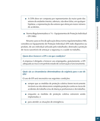 LEGISLAÇÃO
DE
SEGURANÇA
37
CAPÍTULO
2
■
■ A CIPA deve ser composta por representantes da maior parte dos
setores do estabelecimento; ademais, não deve faltar, em qualquer
hipótese, a representação dos setores que ofereçam maior número
de acidentes.
■
■ Norma Regulamentadora n.º 6 – Equipamentos de Proteção Individual
– EPI (NR6)
Resumo: para os fins de aplicação dessa norma regulamentadora (NR),
considera-se Equipamento de Proteção Individual (EPI) todo dispositivo ou
produto, de uso individual utilizado pelo trabalhador, destinado à proteção
de riscos suscetíveis de ameaçar a segurança e a saúde no trabalho.
Quem deve fornecer o EPI e em que condições?
A empresa é obrigada a fornecer aos empregados, gratuitamente, o EPI
adequado ao risco e em perfeito estado de conservação e funcionamento.
Quais são as circunstâncias determinadoras da exigência para o uso do
EPI?
O uso de EPI será necessário nas seguintes condições:
■
■ sempre que as medidas de proteção coletiva forem tecnicamente
inviáveis ou não oferecerem completa proteção contra os riscos de
acidentes de trabalho e/ou de doenças profissionais e do trabalho;
■
■ enquanto as medidas de proteção coletiva estiverem sendo
implantadas; e
■
■ para atender as situações de emergência.
 