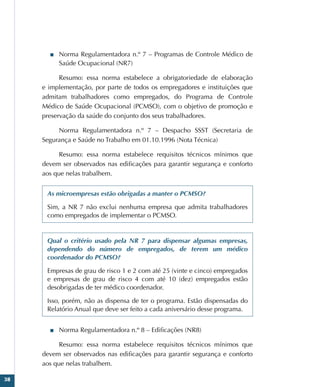 38
■
■ Norma Regulamentadora n.º 7 – Programas de Controle Médico de
Saúde Ocupacional (NR7)
Resumo: essa norma estabelece a obrigatoriedade de elaboração
e implementação, por parte de todos os empregadores e instituições que
admitam trabalhadores como empregados, do Programa de Controle
Médico de Saúde Ocupacional (PCMSO), com o objetivo de promoção e
preservação da saúde do conjunto dos seus trabalhadores.
Norma Regulamentadora n.º 7 – Despacho SSST (Secretaria de
Segurança e Saúde no Trabalho em 01.10.1996 (Nota Técnica)
Resumo: essa norma estabelece requisitos técnicos mínimos que
devem ser observados nas edificações para garantir segurança e conforto
aos que nelas trabalhem.
As microempresas estão obrigadas a manter o PCMSO?
Sim, a NR 7 não exclui nenhuma empresa que admita trabalhadores
como empregados de implementar o PCMSO.
Qual o critério usado pela NR 7 para dispensar algumas empresas,
dependendo do número de empregados, de terem um médico
coordenador do PCMSO?
Empresas de grau de risco 1 e 2 com até 25 (vinte e cinco) empregados
e empresas de grau de risco 4 com até 10 (dez) empregados estão
desobrigadas de ter médico coordenador.
Isso, porém, não as dispensa de ter o programa. Estão dispensadas do
Relatório Anual que deve ser feito a cada aniversário desse programa.
■
■ Norma Regulamentadora n.º 8 – Edificações (NR8)
Resumo: essa norma estabelece requisitos técnicos mínimos que
devem ser observados nas edificações para garantir segurança e conforto
aos que nelas trabalhem.
 