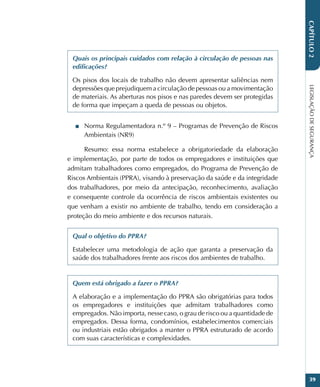 LEGISLAÇÃO
DE
SEGURANÇA
39
CAPÍTULO
2
Quais os principais cuidados com relação à circulação de pessoas nas
edificações?
Os pisos dos locais de trabalho não devem apresentar saliências nem
depressões que prejudiquem a circulação de pessoas ou a movimentação
de materiais. As aberturas nos pisos e nas paredes devem ser protegidas
de forma que impeçam a queda de pessoas ou objetos.
■
■ Norma Regulamentadora n.º 9 – Programas de Prevenção de Riscos
Ambientais (NR9)
Resumo: essa norma estabelece a obrigatoriedade da elaboração
e implementação, por parte de todos os empregadores e instituições que
admitam trabalhadores como empregados, do Programa de Prevenção de
Riscos Ambientais (PPRA), visando à preservação da saúde e da integridade
dos trabalhadores, por meio da antecipação, reconhecimento, avaliação
e consequente controle da ocorrência de riscos ambientais existentes ou
que venham a existir no ambiente de trabalho, tendo em consideração a
proteção do meio ambiente e dos recursos naturais.
Qual o objetivo do PPRA?
Estabelecer uma metodologia de ação que garanta a preservação da
saúde dos trabalhadores frente aos riscos dos ambientes de trabalho.
Quem está obrigado a fazer o PPRA?
A elaboração e a implementação do PPRA são obrigatórias para todos
os empregadores e instituições que admitam trabalhadores como
empregados. Não importa, nesse caso, o grau de risco ou a quantidade de
empregados. Dessa forma, condomínios, estabelecimentos comerciais
ou industriais estão obrigados a manter o PPRA estruturado de acordo
com suas características e complexidades.
 