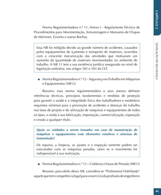 LEGISLAÇÃO
DE
SEGURANÇA
41
CAPÍTULO
2
Norma Regulamentadora n.º 11, Anexo I – Regulamento Técnico de
Procedimentos para Movimentação, Armazenagem e Manuseio de Chapas
de Mármore, Granito e outras Rochas.
Essa NR foi redigida devido ao grande número de acidentes, causados
pelos equipamentos de içamento e transporte de materiais, ocorridos
com a crescente mecanização das atividades que motivaram um
aumento da quantidade de materiais movimentados no ambiente de
trabalho. A NR 11 tem a sua existência jurídica assegurada no nível de
legislação ordinária, nos artigos 182 e 183 da CLT.
■
■ Norma Regulamentadora n.º 12 – Segurança noTrabalho em Máquinas
e Equipamentos (NR12)
Resumo: essa norma regulamentadora e seus anexos definem
referências técnicas, princípios fundamentais e medidas de proteção
para garantir a saúde e a integridade física dos trabalhadores e estabelece
requisitos mínimos para a prevenção de acidentes e doenças do trabalho
nas fases de projeto e de utilização de máquinas e equipamentos de todos
os tipos, e ainda à sua fabricação, importação, comercialização, exposição
e cessão a qualquer título.
Quais os cuidados a serem tomados em caso de manutenção de
máquinas e equipamentos com elementos rotativos e sistemas de
transmissão?
Os reparos, a limpeza, os ajustes e a inspeção somente podem ser
executados com as máquinas paradas, salvo se o movimento for
indispensável à sua realização.
■
■ Norma Regulamentadora n.º 13 – Caldeiras eVasos de Pressão (NR13)
Resumo: para efeito dessa NR, considera-se “Profissional Habilitado”
aquelequetemcompetêncialegalparaoexercíciodaprofissãodeengenheiro
 